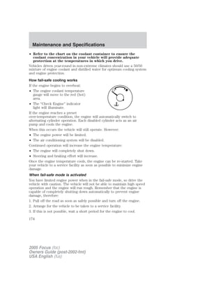• Refer to the chart on the coolant container to ensure the
coolant concentration in your vehicle will provide adequate
protection at the temperatures in which you drive.
Vehicles driven year-round in non-extreme climates should use a 50/50
mixture of engine coolant and distilled water for optimum cooling system
and engine protection.
How fail-safe cooling works
If the engine begins to overheat:
• The engine coolant temperature
gauge will move to the red (hot)
area.
• The “Check Engine” indicator
light will illuminate.
If the engine reaches a preset
over-temperature condition, the engine will automatically switch to
alternating cylinder operation. Each disabled cylinder acts as an air
pump and cools the engine.
When this occurs the vehicle will still operate. However:
• The engine power will be limited.
• The air conditioning system will be disabled.
Continued operation will increase the engine temperature:
• The engine will completely shut down.
• Steering and braking effort will increase.
Once the engine temperature cools, the engine can be re-started. Take
your vehicle to a service facility as soon as possible to minimize engine
damage.
When fail-safe mode is activated
You have limited engine power when in the fail-safe mode, so drive the
vehicle with caution. The vehicle will not be able to maintain high speed
operation and the engine will run rough. Remember that the engine is
capable of completely shutting down automatically to prevent engine
damage, therefore:
1. Pull off the road as soon as safely possible and turn off the engine.
2. Arrange for the vehicle to be taken to a service facility.
3. If this is not possible, wait a short period for the engine to cool.
2005 Focus (foc)
Owners Guide (post-2002-fmt)
USA English (fus)
Maintenance and Specifications
174
 