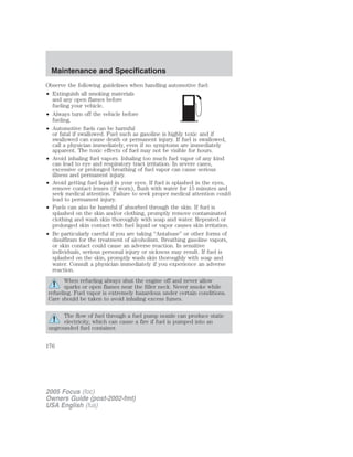 Observe the following guidelines when handling automotive fuel:
• Extinguish all smoking materials
and any open flames before
fueling your vehicle.
• Always turn off the vehicle before
fueling.
• Automotive fuels can be harmful
or fatal if swallowed. Fuel such as gasoline is highly toxic and if
swallowed can cause death or permanent injury. If fuel is swallowed,
call a physician immediately, even if no symptoms are immediately
apparent. The toxic effects of fuel may not be visible for hours.
• Avoid inhaling fuel vapors. Inhaling too much fuel vapor of any kind
can lead to eye and respiratory tract irritation. In severe cases,
excessive or prolonged breathing of fuel vapor can cause serious
illness and permanent injury.
• Avoid getting fuel liquid in your eyes. If fuel is splashed in the eyes,
remove contact lenses (if worn), flush with water for 15 minutes and
seek medical attention. Failure to seek proper medical attention could
lead to permanent injury.
• Fuels can also be harmful if absorbed through the skin. If fuel is
splashed on the skin and/or clothing, promptly remove contaminated
clothing and wash skin thoroughly with soap and water. Repeated or
prolonged skin contact with fuel liquid or vapor causes skin irritation.
• Be particularly careful if you are taking “Antabuse” or other forms of
disulfiram for the treatment of alcoholism. Breathing gasoline vapors,
or skin contact could cause an adverse reaction. In sensitive
individuals, serious personal injury or sickness may result. If fuel is
splashed on the skin, promptly wash skin thoroughly with soap and
water. Consult a physician immediately if you experience an adverse
reaction.
When refueling always shut the engine off and never allow
sparks or open flames near the filler neck. Never smoke while
refueling. Fuel vapor is extremely hazardous under certain conditions.
Care should be taken to avoid inhaling excess fumes.
The flow of fuel through a fuel pump nozzle can produce static
electricity, which can cause a fire if fuel is pumped into an
ungrounded fuel container.
2005 Focus (foc)
Owners Guide (post-2002-fmt)
USA English (fus)
Maintenance and Specifications
176
 