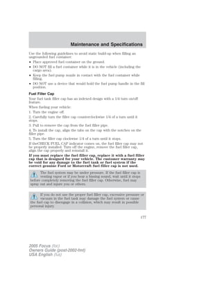 Use the following guidelines to avoid static build-up when filling an
ungrounded fuel container:
• Place approved fuel container on the ground.
• DO NOT fill a fuel container while it is in the vehicle (including the
cargo area).
• Keep the fuel pump nozzle in contact with the fuel container while
filling.
• DO NOT use a device that would hold the fuel pump handle in the fill
position.
Fuel Filler Cap
Your fuel tank filler cap has an indexed design with a 1/4 turn on/off
feature.
When fueling your vehicle:
1. Turn the engine off.
2. Carefully turn the filler cap counterclockwise 1/4 of a turn until it
stops.
3. Pull to remove the cap from the fuel filler pipe.
4. To install the cap, align the tabs on the cap with the notches on the
filler pipe.
5. Turn the filler cap clockwise 1/4 of a turn until it stops.
If theCHECK FUEL CAP indicator comes on, the fuel filler cap may not
be properly installed. Turn off the engine, remove the fuel filler cap,
align the cap properly and reinstall it.
If you must replace the fuel filler cap, replace it with a fuel filler
cap that is designed for your vehicle. The customer warranty may
be void for any damage to the fuel tank or fuel system if the
correct genuine Ford or Motorcraft fuel filler cap is not used.
The fuel system may be under pressure. If the fuel filler cap is
venting vapor or if you hear a hissing sound, wait until it stops
before completely removing the fuel filler cap. Otherwise, fuel may
spray out and injure you or others.
If you do not use the proper fuel filler cap, excessive pressure or
vacuum in the fuel tank may damage the fuel system or cause
the fuel cap to disengage in a collision, which may result in possible
personal injury.
2005 Focus (foc)
Owners Guide (post-2002-fmt)
USA English (fus)
Maintenance and Specifications
177
 