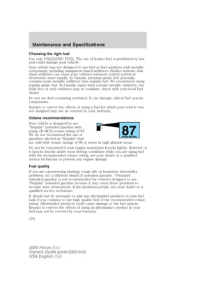 Choosing the right fuel
Use only UNLEADED FUEL. The use of leaded fuel is prohibited by law
and could damage your vehicle.
Your vehicle was not designed to use fuel or fuel additives with metallic
compounds, including manganese-based additives. Studies indicate that
these additives can cause your vehicle’s emission control system to
deteriorate more rapidly. In Canada, premium grade fuel generally
contains more metallic additives than regular fuel. We recommend using
regular grade fuel. In Canada, many fuels contain metallic additives, but
fuels free of such additives may be available; check with your local fuel
dealer.
Do not use fuel containing methanol. It can damage critical fuel system
components.
Repairs to correct the effects of using a fuel for which your vehicle was
not designed may not be covered by your warranty.
Octane recommendations
Your vehicle is designed to use
“Regular” unleaded gasoline with
pump (R+M)/2 octane rating of 87.
We do not recommend the use of
gasolines labeled as “Regular” that
are sold with octane ratings of 86 or lower in high altitude areas.
Do not be concerned if your engine sometimes knocks lightly. However, if
it knocks heavily under most driving conditions while you are using fuel
with the recommended octane rating, see your dealer or a qualified
service technician to prevent any engine damage.
Fuel quality
If you are experiencing starting, rough idle or hesitation driveability
problems, try a different brand of unleaded gasoline. “Premium”
unleaded gasoline is not recommended for vehicles designed to use
“Regular” unleaded gasoline because it may cause these problems to
become more pronounced. If the problems persist, see your dealer or a
qualified service technician.
It should not be necessary to add any aftermarket products to your fuel
tank if you continue to use high quality fuel of the recommended octane
rating. Aftermarket products could cause damage to the fuel system.
Repairs to correct the effects of using an aftermarket product in your
fuel may not be covered by your warranty.
87(R+M)/2 METHOD
2005 Focus (foc)
Owners Guide (post-2002-fmt)
USA English (fus)
Maintenance and Specifications
178
 