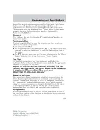 Many of the world’s automakers approved the World-wide Fuel Charter
that recommends gasoline specifications to provide improved
performance and emission control system protection for your vehicle.
Gasolines that meet the World-wide Fuel Charter should be used when
available. Ask your fuel supplier about gasolines that meet the
World-wide Fuel Charter.
Cleaner air
Ford endorses the use of reformulated “cleaner-burning” gasolines to
improve air quality.
Running out of fuel
Avoid running out of fuel because this situation may have an adverse
affect on powertrain components.
If you have run out of fuel:
• You may need to cycle the ignition from OFF to ON several times after
refueling, to allow the fuel system to pump the fuel from the tank to
the engine.
• The indicator may come on. For more information on the “Check
Engine” indicator, refer to the Instrument Cluster chapter.
Fuel Filter
For fuel filter replacement, see your dealer or a qualified service
technician. Refer to the scheduled maintenance guide for the appropriate
intervals for changing the fuel filter.
Replace the fuel filter with an authorized Motorcraft part. The
customer warranty may be void for any damage to the fuel system
if an authorized Motorcraft fuel filter is not used.
ESSENTIALS OF GOOD FUEL ECONOMY
Measuring techniques
Your best source of information about actual fuel economy is you, the
driver. You must gather information as accurately and consistently as
possible. Fuel expense, frequency of fill-ups or fuel gauge readings are
NOT accurate as a measure of fuel economy. We do not recommend
taking fuel economy measurements during the first 1,600 km (1,000 miles)
of driving (engine break-in period). You will get a more accurate
measurement after 3,000 km–5,000 km (2,000 miles-3,000 miles).
Filling the tank
The advertised fuel capacity of the fuel tank on your vehicle is equal to
the rated refill capacity of the fuel tank as listed in the Refill capacities
section of this chapter.
2005 Focus (foc)
Owners Guide (post-2002-fmt)
USA English (fus)
Maintenance and Specifications
179
 