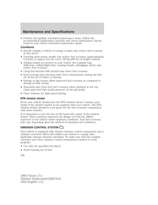 • Perform all regularly scheduled maintenance items. Follow the
recommended maintenance schedule and owner maintenance checks
found in your vehicle scheduled maintenance guide.
Conditions
• Heavily loading a vehicle or towing a trailer may reduce fuel economy
at any speed.
• Carrying unnecessary weight may reduce fuel economy (approximately
0.4 km/L [1 mpg] is lost for every 180 kg [400 lb] of weight carried).
• Adding certain accessories to your vehicle (for example bug
deflectors, rollbars/light bars, running boards, ski/luggage racks) may
reduce fuel economy.
• Using fuel blended with alcohol may lower fuel economy.
• Fuel economy may decrease with lower temperatures during the first
12–16 km (8–10 miles) of driving.
• Driving on flat terrain offers improved fuel economy as compared to
driving on hilly terrain.
• Transaxles give their best fuel economy when operated in the top
cruise gear and with steady pressure on the gas pedal.
• Close windows for high speed driving.
EPA window sticker
Every new vehicle should have the EPA window sticker. Contact your
dealer if the window sticker is not supplied with your vehicle. The EPA
window sticker should be your guide for the fuel economy comparisons
with other vehicles.
It is important to note the box in the lower left corner of the window
sticker. These numbers represent the Range of L/100 km (MPG)
expected on the vehicle under optimum conditions. Your fuel economy
may vary depending upon the method of operation and conditions.
EMISSION CONTROL SYSTEM
Your vehicle is equipped with various emission control components and a
catalytic converter which will enable your vehicle to comply with
applicable exhaust emission standards. To make sure that the catalytic
converter and other emission control components continue to work
properly:
• Use only the specified fuel listed.
• Avoid running out of fuel.
2005 Focus (foc)
Owners Guide (post-2002-fmt)
USA English (fus)
Maintenance and Specifications
182
 