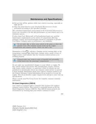 • Do not turn off the ignition while your vehicle is moving, especially at
high speeds.
• Have the items listed in your Scheduled Maintenance Guide
performed according to the specified schedule.
The scheduled maintenance items listed in the Scheduled Maintenance
Guide are essential to the life and performance of your vehicle and to its
emissions system.
If other than Ford, Motorcraft or Ford-authorized parts are used for
maintenance replacements or for service of components affecting
emission control, such non-Ford parts should be equivalent to genuine
Ford Motor Company parts in performance and durability.
Do not park, idle, or drive your vehicle in dry grass or other dry
ground cover. The emission system heats up the engine
compartment and exhaust system, which can start a fire.
Illumination of the indicator, charging system warning light or the
temperature warning light, fluid leaks, strange odors, smoke or loss of
engine power, could indicate that the emission control system is not
working properly.
Exhaust leaks may result in entry of harmful and potentially
lethal fumes into the passenger compartment.
Do not make any unauthorized changes to your vehicle or engine. By
law, vehicle owners and anyone who manufactures, repairs, services,
sells, leases, trades vehicles, or supervises a fleet of vehicles are not
permitted to intentionally remove an emission control device or prevent
it from working. Information about your vehicle’s emission system is on
the Vehicle Emission Control Information Decal located on or near the
engine. This decal identifies engine displacement and gives some tune up
specifications.
Please consult your Warranty Guide for complete emission warranty
information.
On board diagnostics (OBD-II)
Your vehicle is equipped with a computer that monitors the engine’s
emission control system. This system is commonly known as the On
Board Diagnostics System (OBD-II). This OBD-II system protects the
environment by ensuring that your vehicle continues to meet
2005 Focus (foc)
Owners Guide (post-2002-fmt)
USA English (fus)
Maintenance and Specifications
183
 