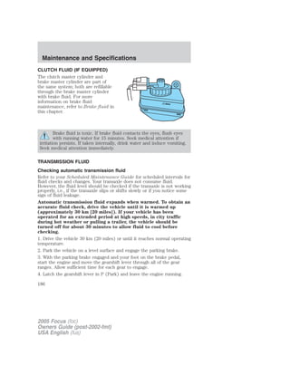 CLUTCH FLUID (IF EQUIPPED)
The clutch master cylinder and
brake master cylinder are part of
the same system; both are refillable
through the brake master cylinder
with brake fluid. For more
information on brake fluid
maintenance, refer to Brake fluid in
this chapter.
Brake fluid is toxic. If brake fluid contacts the eyes, flush eyes
with running water for 15 minutes. Seek medical attention if
irritation persists. If taken internally, drink water and induce vomiting.
Seek medical attention immediately.
TRANSMISSION FLUID
Checking automatic transmission fluid
Refer to your Scheduled Maintenance Guide for scheduled intervals for
fluid checks and changes. Your transaxle does not consume fluid.
However, the fluid level should be checked if the transaxle is not working
properly, i.e., if the transaxle slips or shifts slowly or if you notice some
sign of fluid leakage.
Automatic transmission fluid expands when warmed. To obtain an
accurate fluid check, drive the vehicle until it is warmed up
(approximately 30 km [20 miles]). If your vehicle has been
operated for an extended period at high speeds, in city traffic
during hot weather or pulling a trailer, the vehicle should be
turned off for about 30 minutes to allow fluid to cool before
checking.
1. Drive the vehicle 30 km (20 miles) or until it reaches normal operating
temperature.
2. Park the vehicle on a level surface and engage the parking brake.
3. With the parking brake engaged and your foot on the brake pedal,
start the engine and move the gearshift lever through all of the gear
ranges. Allow sufficient time for each gear to engage.
4. Latch the gearshift lever in P (Park) and leave the engine running.
2005 Focus (foc)
Owners Guide (post-2002-fmt)
USA English (fus)
Maintenance and Specifications
186
 