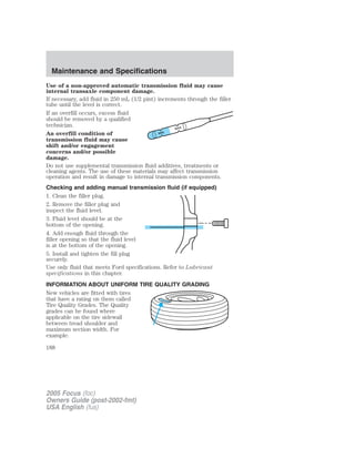 Use of a non-approved automatic transmission fluid may cause
internal transaxle component damage.
If necessary, add fluid in 250 mL (1/2 pint) increments through the filler
tube until the level is correct.
If an overfill occurs, excess fluid
should be removed by a qualified
technician.
An overfill condition of
transmission fluid may cause
shift and/or engagement
concerns and/or possible
damage.
Do not use supplemental transmission fluid additives, treatments or
cleaning agents. The use of these materials may affect transmission
operation and result in damage to internal transmission components.
Checking and adding manual transmission fluid (if equipped)
1. Clean the filler plug.
2. Remove the filler plug and
inspect the fluid level.
3. Fluid level should be at the
bottom of the opening.
4. Add enough fluid through the
filler opening so that the fluid level
is at the bottom of the opening.
5. Install and tighten the fill plug
securely.
Use only fluid that meets Ford specifications. Refer to Lubricant
specifications in this chapter.
INFORMATION ABOUT UNIFORM TIRE QUALITY GRADING
New vehicles are fitted with tires
that have a rating on them called
Tire Quality Grades. The Quality
grades can be found where
applicable on the tire sidewall
between tread shoulder and
maximum section width. For
example:
2005 Focus (foc)
Owners Guide (post-2002-fmt)
USA English (fus)
Maintenance and Specifications
188
 