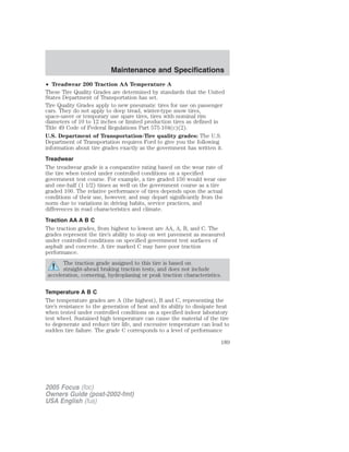 • Treadwear 200 Traction AA Temperature A
These Tire Quality Grades are determined by standards that the United
States Department of Transportation has set.
Tire Quality Grades apply to new pneumatic tires for use on passenger
cars. They do not apply to deep tread, winter-type snow tires,
space-saver or temporary use spare tires, tires with nominal rim
diameters of 10 to 12 inches or limited production tires as defined in
Title 49 Code of Federal Regulations Part 575.104(c)(2).
U.S. Department of Transportation-Tire quality grades: The U.S.
Department of Transportation requires Ford to give you the following
information about tire grades exactly as the government has written it.
Treadwear
The treadwear grade is a comparative rating based on the wear rate of
the tire when tested under controlled conditions on a specified
government test course. For example, a tire graded 150 would wear one
and one-half (1 1/2) times as well on the government course as a tire
graded 100. The relative performance of tires depends upon the actual
conditions of their use, however, and may depart significantly from the
norm due to variations in driving habits, service practices, and
differences in road characteristics and climate.
Traction AA A B C
The traction grades, from highest to lowest are AA, A, B, and C. The
grades represent the tire’s ability to stop on wet pavement as measured
under controlled conditions on specified government test surfaces of
asphalt and concrete. A tire marked C may have poor traction
performance.
The traction grade assigned to this tire is based on
straight-ahead braking traction tests, and does not include
acceleration, cornering, hydroplaning or peak traction characteristics.
Temperature A B C
The temperature grades are A (the highest), B and C, representing the
tire’s resistance to the generation of heat and its ability to dissipate heat
when tested under controlled conditions on a specified indoor laboratory
test wheel. Sustained high temperature can cause the material of the tire
to degenerate and reduce tire life, and excessive temperature can lead to
sudden tire failure. The grade C corresponds to a level of performance
2005 Focus (foc)
Owners Guide (post-2002-fmt)
USA English (fus)
Maintenance and Specifications
189
 