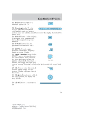 11. Rewind: Press and hold to
manually reverse the CD.
12. Memory presets: To set a
station: Select frequency band
AM/FM1/FM2; tune to a desired
station, press and hold the preset button until the display shows that the
preset is set.
13. Scan: Press for a brief sampling
of all strong radio stations or CD
tracks. Press again to stop scan
function.
14. Seek: Press to access the
previous strong station or track.
15. AM/FM: Press to toggle
between AM/FM1/FM2 frequency
bands or to stop CD play.
16. ON/OFF/Volume: Press to turn
ON/OFF; turn to increase/decrease
the volume levels. If the volume is
set above a certain level and the
ignition is turned off, for at least a
minute, the volume will come back
on at a “nominal” listening level when the ignition switch is turned back
on.
17. CD: Press to enter CD mode. If
a CD is already loaded into the
system, CD play will begin where it
last ended.
18. CD eject: Press to eject a CD. If
CD is not present, the display will
read NO CD.
19. CD slot: Insert a CD label side
up.
2005 Focus (foc)
Owners Guide (post-2002-fmt)
USA English (fus)
Entertainment Systems
19
 