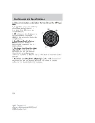 Additional information contained on the tire sidewall for “LT” type
tires
“LT” type tires have some additional
information beyond those of “P”
type tires; these differences are
described below:
1. LT: Indicates a tire, designated by
the Tire and Rim Association
(T&RA), that is intended for service
on light trucks.
2. Load Range/Load Inflation
Limits: Indicates the tire’s
load-carrying capabilities and its
inflation limits.
3. Maximum Load Dual lbs. (kg)
at psi (kPa) cold: Indicates the
maximum load and tire pressure
when the tire is used as a dual;
defined as four tires on the rear axle (a total of six or more tires on the
vehicle).
4. Maximum Load Single lbs. (kg) at psi (kPa) cold: Indicates the
maximum load and tire pressure when the tire is used as a single;
defined as two tires (total) on the rear axle.
2005 Focus (foc)
Owners Guide (post-2002-fmt)
USA English (fus)
Maintenance and Specifications
194
 