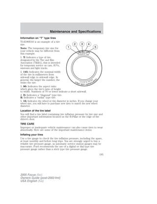 Information on “T” type tires
T145/80D16 is an example of a tire
size.
Note: The temporary tire size for
your vehicle may be different from
this example.
1. T: Indicates a type of tire,
designated by the Tire and Rim
Association (T&RA), that is intended
for temporary service on cars, SUVs,
minivans and light trucks.
2. 145: Indicates the nominal width
of the tire in millimeters from
sidewall edge to sidewall edge. In
general, the larger the number, the
wider the tire.
3. 80: Indicates the aspect ratio
which gives the tire’s ratio of height
to width. Numbers of 70 or lower indicate a short sidewall.
4. D: Indicates a “diagonal” type tire.
R: Indicates a “radial” type tire.
5. 16: Indicates the wheel or rim diameter in inches. If you change your
wheel size, you will have to purchase new tires to match the new wheel
diameter.
Location of the tire label
You will find a tire label containing tire inflation pressure by tire size and
other important information located on the B-Pillar or the edge of the
driver’s door.
TIRE CARE
Improper or inadequate vehicle maintenance can also cause tires to wear
abnormally. Here are some of the important maintenance items:
Inflating your tires
Use a tire gauge to check the tire inflation pressure, including the spare,
at least monthly and before long trips. You are strongly urged to buy a
reliable tire pressure gauge, as automatic service station gauges may be
inaccurate. Ford recommends the use of a digital or dial type tire
pressure gauge rather than a stick type tire pressure gauge.
2005 Focus (foc)
Owners Guide (post-2002-fmt)
USA English (fus)
Maintenance and Specifications
195
 