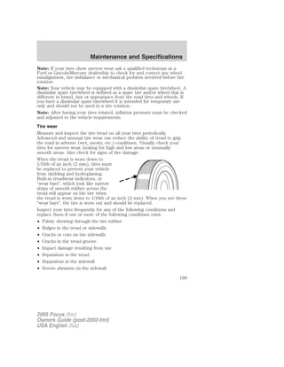 Note: If your tires show uneven wear ask a qualified technician at a
Ford or Lincoln/Mercury dealership to check for and correct any wheel
misalignment, tire imbalance or mechanical problem involved before tire
rotation.
Note: Your vehicle may be equipped with a dissimilar spare tire/wheel. A
dissimilar spare tire/wheel is defined as a spare tire and/or wheel that is
different in brand, size or appearance from the road tires and wheels. If
you have a dissimilar spare tire/wheel it is intended for temporary use
only and should not be used in a tire rotation.
Note: After having your tires rotated, inflation pressure must be checked
and adjusted to the vehicle requirements.
Tire wear
Measure and inspect the tire tread on all your tires periodically.
Advanced and unusual tire wear can reduce the ability of tread to grip
the road in adverse (wet, snowy, etc.) conditions. Visually check your
tires for uneven wear, looking for high and low areas or unusually
smooth areas. Also check for signs of tire damage.
When the tread is worn down to
1/16th of an inch (2 mm), tires must
be replaced to prevent your vehicle
from skidding and hydroplaning.
Built-in treadwear indicators, or
“wear bars”, which look like narrow
strips of smooth rubber across the
tread will appear on the tire when
the tread is worn down to 1/16th of an inch (2 mm). When you see these
“wear bars”, the tire is worn out and should be replaced.
Inspect your tires frequently for any of the following conditions and
replace them if one or more of the following conditions exist:
• Fabric showing through the tire rubber
• Bulges in the tread or sidewalls
• Cracks or cuts on the sidewalls
• Cracks in the tread groove
• Impact damage resulting from use
• Separation in the tread
• Separation in the sidewall
• Severe abrasion on the sidewall
2005 Focus (foc)
Owners Guide (post-2002-fmt)
USA English (fus)
Maintenance and Specifications
199
 