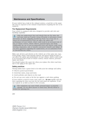 If your vehicle has a leak in the exhaust system, a road tire or the spare
tire may be exposed to hot exhaust temperatures requiring the tire to be
replaced.
Tire Replacement Requirements
Your vehicle is equipped with tires designed to provide safe ride and
handling capability.
Only use replacement tires and wheels that are the same size
and type (such as P-metric versus LT-metric or all-season versus
all-terrain) as those originally provided by Ford. Use of any tire or
wheel not recommended by Ford can affect the safety and
performance of your vehicle, which could result in an increased risk of
loss of vehicle control, vehicle rollover, personal injury and death.
Additionally the use of non-recommended tires and wheels could cause
steering, suspension, axle or transfer case/power transfer unit failure. If
you have questions regarding tire replacement, see an authorized Ford
or Lincoln/Mercury dealer.
Make sure all tires and wheels on the vehicle are of the same size, type,
tread design, brand, load-carrying capacity and speed rating because it
can affect the safety and performance of your vehicle, which could result
in an increased risk of loss of vehicle control, vehicle rollover, personal
injury and death.
You should replace the spare tire when you replace the other road tires
due to the aging of the spare tire.
Safety practices
Driving habits have a great deal to do with your tire mileage and safety.
• Observe posted speed limits
• Avoid fast starts, stops and turns
• Avoid potholes and objects on the road
• Do not run over curbs or hit the tire against a curb when parking
If your vehicle is stuck in snow, mud, sand, etc., do not rapidly spin the
tires; spinning the tires can tear the tire and cause an explosion. A tire
can explode in as little as three to five seconds.
Tire explosions can cause death, personal injury or property
damage. Do not allow anyone to stand near, directly ahead or
behind the spinning tire.
2005 Focus (foc)
Owners Guide (post-2002-fmt)
USA English (fus)
Maintenance and Specifications
200
 
