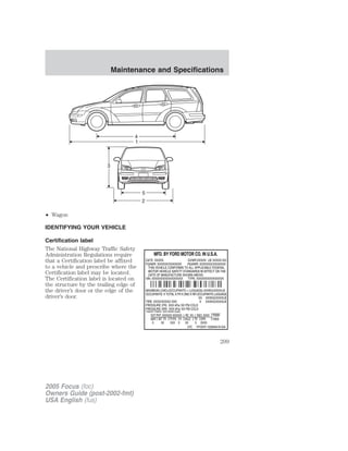 • Wagon
IDENTIFYING YOUR VEHICLE
Certification label
The National Highway Traffic Safety
Administration Regulations require
that a Certification label be affixed
to a vehicle and prescribe where the
Certification label may be located.
The Certification label is located on
the structure by the trailing edge of
the driver’s door or the edge of the
driver’s door.
2005 Focus (foc)
Owners Guide (post-2002-fmt)
USA English (fus)
Maintenance and Specifications
209
 