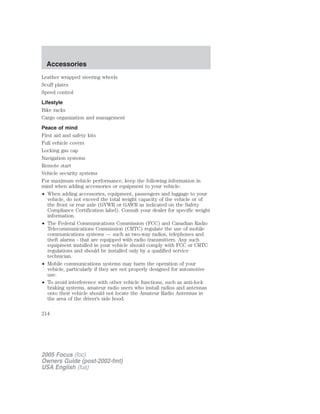 Leather wrapped steering wheels
Scuff plates
Speed control
Lifestyle
Bike racks
Cargo organization and management
Peace of mind
First aid and safety kits
Full vehicle covers
Locking gas cap
Navigation systems
Remote start
Vehicle security systems
For maximum vehicle performance, keep the following information in
mind when adding accessories or equipment to your vehicle:
• When adding accessories, equipment, passengers and luggage to your
vehicle, do not exceed the total weight capacity of the vehicle or of
the front or rear axle (GVWR or GAWR as indicated on the Safety
Compliance Certification label). Consult your dealer for specific weight
information.
• The Federal Communications Commission (FCC) and Canadian Radio
Telecommunications Commission (CRTC) regulate the use of mobile
communications systems — such as two-way radios, telephones and
theft alarms - that are equipped with radio transmitters. Any such
equipment installed in your vehicle should comply with FCC or CRTC
regulations and should be installed only by a qualified service
technician.
• Mobile communications systems may harm the operation of your
vehicle, particularly if they are not properly designed for automotive
use.
• To avoid interference with other vehicle functions, such as anti-lock
braking systems, amateur radio users who install radios and antennas
onto their vehicle should not locate the Amateur Radio Antennas in
the area of the driver’s side hood.
2005 Focus (foc)
Owners Guide (post-2002-fmt)
USA English (fus)
Accessories
214
 