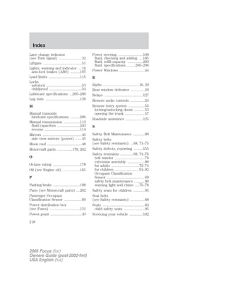 Lane change indicator
(see Turn signal) ........................32
Liftgate ........................................51
Lights, warning and indicator ....10
anti-lock brakes (ABS) ..........107
Load limits .................................115
Locks
autolock .....................................53
childproof ..................................54
Lubricant specifications ...205–206
Lug nuts ....................................139
M
Manual transaxle
lubricant specifications ..........206
Manual transmission .................113
fluid capacities ........................203
reverse .....................................114
Mirrors .........................................45
side view mirrors (power) .......45
Moon roof ....................................48
Motorcraft parts ................179, 202
O
Octane rating ............................178
Oil (see Engine oil) ..................165
P
Parking brake ............................108
Parts (see Motorcraft parts) ....202
Passenger Occupant
Classification Sensor ...................69
Power distribution box
(see Fuses) ...............................131
Power point .................................43
Power steering ..........................109
fluid, checking and adding ....185
fluid, refill capacity ................203
fluid, specifications .........205–206
Power Windows ...........................44
R
Radio ......................................16, 20
Rear window defroster ...............29
Relays ........................................127
Remote audio controls ...............24
Remote entry system .................55
locking/unlocking doors ...........53
opening the trunk .....................57
Roadside assistance ..................125
S
Safety Belt Maintenance ............80
Safety belts
(see Safety restraints) ...68, 71–75
Safety defects, reporting ..........155
Safety restraints ..............68, 71–75
belt minder ...............................76
extension assembly ..................80
for adults .............................72–74
for children .........................91–92
Occupant Classification
Sensor ........................................69
safety belt maintenance ...........80
warning light and chime ....75–76
Safety seats for children ............95
Seat belts
(see Safety restraints) ...............68
Seats ............................................63
child safety seats ......................95
Servicing your vehicle ..............162
2005 Focus (foc)
Owners Guide (post-2002-fmt)
USA English (fus)
Index
218
 
