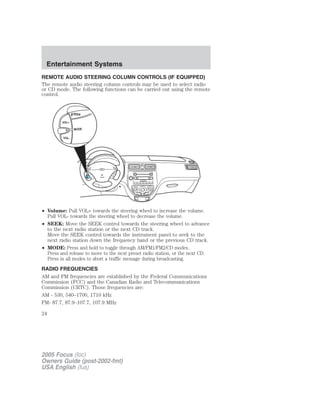 REMOTE AUDIO STEERING COLUMN CONTROLS (IF EQUIPPED)
The remote audio steering column controls may be used to select radio
or CD mode. The following functions can be carried out using the remote
control.
• Volume: Pull VOL+ towards the steering wheel to increase the volume.
Pull VOL- towards the steering wheel to decrease the volume.
• SEEK: Move the SEEK control towards the steering wheel to advance
to the next radio station or the next CD track.
Move the SEEK control towards the instrument panel to seek to the
next radio station down the frequency band or the previous CD track.
• MODE: Press and hold to toggle through AM/FM1/FM2/CD modes.
Press and release to move to the next preset radio station, or the next CD.
Press in all modes to abort a traffic message during broadcasting.
RADIO FREQUENCIES
AM and FM frequencies are established by the Federal Communications
Commission (FCC) and the Canadian Radio and Telecommunications
Commission (CRTC). Those frequencies are:
AM - 530, 540–1700, 1710 kHz
FM- 87.7, 87.9–107.7, 107.9 MHz
2005 Focus (foc)
Owners Guide (post-2002-fmt)
USA English (fus)
Entertainment Systems
24
 
