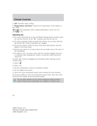 5. A/C: Provides cabin cooling.
6. Temperature selection: Controls the temperature of the airflow in
the cabin.
Max A/C: For maximum cabin cooling performance, select A/C (5)
and (4).
Operating tips
• To reduce fog build up on the windshield during humid weather, place
the air flow selector in the position and turn the fan on.
• To reduce humidity build up inside the vehicle, do not drive with the
fan turned off or with recirculated air engaged.
• Do not put objects under the front seats that will interfere with the
airflow to the back seats.
• Remove any snow, ice or leaves from the air intake area at the base of
the windshield.
• To improve A/C cool down, drive with the windows slightly open for
2–3 minutes after starting the vehicle or until the vehicle has been
“aired out.”
To allow side window defogging and demisting while warming up the
vehicle cabin:
1. Select .
2. Select A/C.
3. Set the temperature control to maintain comfort.
4. Set the highest fan speed.
5. Direct the outer instrument panel vents towards the side windows.
To increase airflow to the outer instrument panel vents, close the vents
located in the middle of the instrument panel.
Do not place objects on top of the instrument panel as these
objects may become projectiles in a collision or sudden stop.
2005 Focus (foc)
Owners Guide (post-2002-fmt)
USA English (fus)
Climate Controls
28
 