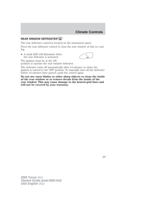 REAR WINDOW DEFROSTER
The rear defroster control is located on the instrument panel.
Press the rear defroster control to clear the rear window of thin ice and
fog.
• A small LED will illuminate when
the rear defroster is activated.
The ignition must be in the ON
position to operate the rear window defroster.
The defroster turns off automatically after 14 minutes or when the
ignition is turned to the OFF position. To manually turn off the defroster
before 14 minutes have passed, push the control again.
Do not use razor blades or other sharp objects to clean the inside
of the rear window or to remove decals from the inside of the
rear window. This may cause damage to the heated grid lines and
will not be covered by your warranty.
2005 Focus (foc)
Owners Guide (post-2002-fmt)
USA English (fus)
Climate Controls
29
 