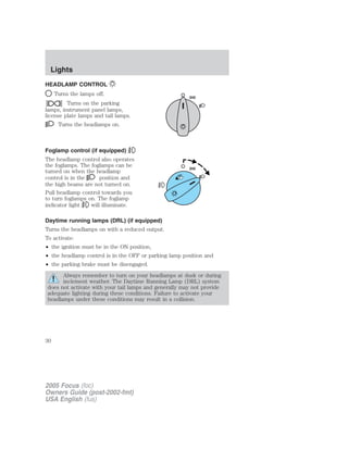 HEADLAMP CONTROL
Turns the lamps off.
Turns on the parking
lamps, instrument panel lamps,
license plate lamps and tail lamps.
Turns the headlamps on.
Foglamp control (if equipped)
The headlamp control also operates
the foglamps. The foglamps can be
turned on when the headlamp
control is in the position and
the high beams are not turned on.
Pull headlamp control towards you
to turn foglamps on. The foglamp
indicator light will illuminate.
Daytime running lamps (DRL) (if equipped)
Turns the headlamps on with a reduced output.
To activate:
• the ignition must be in the ON position,
• the headlamp control is in the OFF or parking lamp position and
• the parking brake must be disengaged.
Always remember to turn on your headlamps at dusk or during
inclement weather. The Daytime Running Lamp (DRL) system
does not activate with your tail lamps and generally may not provide
adequate lighting during these conditions. Failure to activate your
headlamps under these conditions may result in a collision.
2005 Focus (foc)
Owners Guide (post-2002-fmt)
USA English (fus)
Lights
Lights
30
 