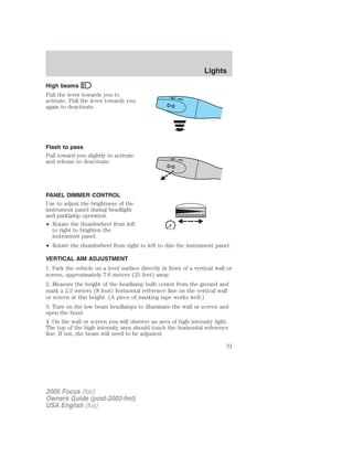 High beams
Pull the lever towards you to
activate. Pull the lever towards you
again to deactivate.
Flash to pass
Pull toward you slightly to activate
and release to deactivate.
PANEL DIMMER CONTROL
Use to adjust the brightness of the
instrument panel during headlight
and parklamp operation.
• Rotate the thumbwheel from left
to right to brighten the
instrument panel.
• Rotate the thumbwheel from right to left to dim the instrument panel.
VERTICAL AIM ADJUSTMENT
1. Park the vehicle on a level surface directly in front of a vertical wall or
screen, approximately 7.6 meters (25 feet) away.
2. Measure the height of the headlamp bulb center from the ground and
mark a 2.5 meters (8 foot) horizontal reference line on the vertical wall
or screen at this height. (A piece of masking tape works well.)
3. Turn on the low beam headlamps to illuminate the wall or screen and
open the hood.
4. On the wall or screen you will observe an area of high intensity light.
The top of the high intensity area should touch the horizontal reference
line. If not, the beam will need to be adjusted.
2005 Focus (foc)
Owners Guide (post-2002-fmt)
USA English (fus)
Lights
31
 