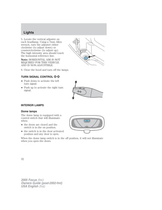 5. Locate the vertical adjuster on
each headlamp. Using a 7mm Allen
wrench, turn the adjuster either
clockwise (to adjust down) or
counterclockwise (to adjust up).
The high intensity area should touch
the horizontal reference line.
Note: HORIZONTAL AIM IS NOT
REQUIRED FOR THIS VEHICLE
AND IS NON-ADJUSTIBLE.
6. Close the hood and turn off the lamps.
TURN SIGNAL CONTROL
• Push down to activate the left
turn signal.
• Push up to activate the right turn
signal.
INTERIOR LAMPS
Dome lamps
The dome lamp is equipped with a
control switch that will illuminate
when:
• the doors are closed and the
switch is in the on position.
• the switch is in the door activated
position and any door is open.
When the dome lamp switch is in the off position, it will not illuminate
when you open the doors.
2005 Focus (foc)
Owners Guide (post-2002-fmt)
USA English (fus)
Lights
32
 