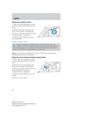 Replacing headlamp bulbs
1. Make sure the headlamp control
is in the OFF position and open the
hood.
2. Remove the cover panel at the
front of the engine compartment.
3. Remove the bulb cap by turning it
counterclockwise (inboard).
4. Pull the bulb straight out from
the bulb holder.
Install in reverse order.
Handle a halogen headlamp bulb carefully and keep out of
children’s reach. Grasp the bulb by only its plastic base and do
not touch the glass. The oil from your hand could cause the bulb to
break the next time the headlamps are operated.
Note: If the bulb is accidentally touched, it should be cleaned with
rubbing alcohol before being used.
Replacing front parking lamp/turn signal bulbs
1. Make sure the headlamp control
is in the OFF position and open the
hood.
2. Remove the cover panel at the
front of the engine compartment.
3. Remove the bulb socket from the
lamp assembly by turning
counterclockwise (inboard).
4. Pull the bulb straight out of the
socket.
Install in reverse order.
2005 Focus (foc)
Owners Guide (post-2002-fmt)
USA English (fus)
Lights
34
 
