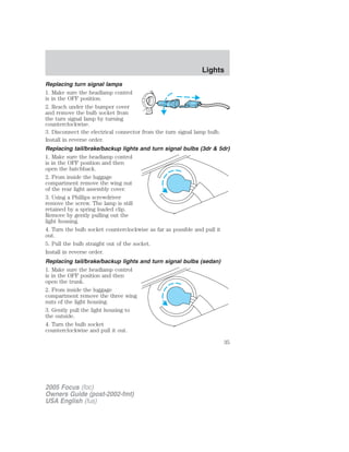Replacing turn signal lamps
1. Make sure the headlamp control
is in the OFF position.
2. Reach under the bumper cover
and remove the bulb socket from
the turn signal lamp by turning
counterclockwise.
3. Disconnect the electrical connector from the turn signal lamp bulb.
Install in reverse order.
Replacing tail/brake/backup lights and turn signal bulbs (3dr & 5dr)
1. Make sure the headlamp control
is in the OFF position and then
open the hatchback.
2. From inside the luggage
compartment remove the wing nut
of the rear light assembly cover.
3. Using a Phillips screwdriver
remove the screw. The lamp is still
retained by a spring loaded clip.
Remove by gently pulling out the
light housing.
4. Turn the bulb socket counterclockwise as far as possible and pull it
out.
5. Pull the bulb straight out of the socket.
Install in reverse order.
Replacing tail/brake/backup lights and turn signal bulbs (sedan)
1. Make sure the headlamp control
is in the OFF position and then
open the trunk.
2. From inside the luggage
compartment remove the three wing
nuts of the light housing.
3. Gently pull the light housing to
the outside.
4. Turn the bulb socket
counterclockwise and pull it out.
2005 Focus (foc)
Owners Guide (post-2002-fmt)
USA English (fus)
Lights
35
 