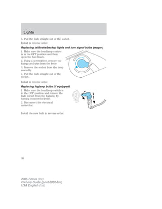 5. Pull the bulb straight out of the socket.
Install in reverse order.
Replacing tail/brake/backup lights and turn signal bulbs (wagon)
1. Make sure the headlamp control
is in the OFF position and then
open the hatchback.
2. Using a screwdriver, remove the
fixings and trim from the body.
3. Remove the socket from the lamp
assembly
4. Pull the bulb straight out of the
socket.
Install in reverse order.
Replacing foglamp bulbs (if equipped)
1. Make sure the headlamp switch is
in the OFF position and remove the
bulb socket from the foglamp by
turning counterclockwise.
2. Disconnect the electrical
connector.
Install the new bulb in reverse order.
2005 Focus (foc)
Owners Guide (post-2002-fmt)
USA English (fus)
Lights
36
 