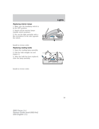 Replacing interior lamps
1. Make sure the headlamp switch is
in the OFF position.
2. Switch off the interior lamps
(middle switch position).
3. Pry out the light assembly with a
flat screwdriver at the side opposite
the switch.
Install in reverse order.
Replacing reading bulbs
1. Open the reading lamp assembly.
2. Pull the bulb straight out and
replace it.
3. After the bulb has been replaced,
close the lamp assembly.
Install in reverse order.
2005 Focus (foc)
Owners Guide (post-2002-fmt)
USA English (fus)
Lights
39
 