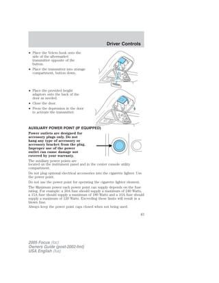 • Place the Velcro hook onto the
side of the aftermarket
transmitter opposite of the
button.
• Place the transmitter into storage
compartment, button down.
• Place the provided height
adaptors onto the back of the
door as needed.
• Close the door.
• Press the depression in the door
to activate the transmitter.
AUXILIARY POWER POINT (IF EQUIPPED)
Power outlets are designed for
accessory plugs only. Do not
hang any type of accessory or
accessory bracket from the plug.
Improper use of the power
outlet can cause damage not
covered by your warranty.
The auxiliary power points are
located on the instrument panel and in the center console utility
compartment.
Do not plug optional electrical accessories into the cigarette lighter. Use
the power point.
Do not use the power point for operating the cigarette lighter element.
The Maximum power each power point can supply depends on the fuse
rating. For example: a 20A fuse should supply a maximum of 240 Watts,
a 15A fuse should supply a maximum of 180 Watts and a 10A fuse should
supply a maximum of 120 Watts. Exceeding these limits will result in a
blown fuse.
Always keep the power point caps closed when not being used.
2005 Focus (foc)
Owners Guide (post-2002-fmt)
USA English (fus)
Driver Controls
43
 
