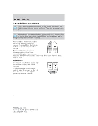 POWER WINDOWS (IF EQUIPPED)
Do not leave children unattended in the vehicle and do not let
children play with the power windows. They may seriously injure
themselves.
When closing the power windows, you should verify they are free
of obstructions and ensure that children and/or pets are not in
the proximity of the window openings.
Press and hold the bottom part of
the rocker switch to open the
window. Press and hold the top part
of the rocker switch to close the
window.
One touch down: Allows the
driver’s window to open fully
without holding the control down.
Press the driver window control completely down then release. Press
again to stop.
Window lock
The window lock feature allows only
the driver to operate the power
windows.
To lock out all the rear window
controls slide the control to the left.
Slide the control to the right to
restore the window controls.
2005 Focus (foc)
Owners Guide (post-2002-fmt)
USA English (fus)
Driver Controls
44
 