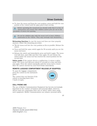 • To close the moon roof from the vent position, press and hold the rear
portion of the control until the glass panel stops moving.
Before operating the moonroof you should verify that it is free of
obstructions and ensure that children and/or pets are not in the
proximity of moon roof opening.
Do not let children play with the moon roof or leave children
unattended in the vehicle. They may seriously hurt themselves.
Relearning function: In case the moon roof does not close properly
anymore, follow this relearning procedure.
• Tilt the moon roof into the vent position as far as possible. Release the
switch.
• Press and hold the same switch again for 30 seconds until you see the
moon roof move.
• Release the switch and immediately press and hold it again. The moon
roof will close, open fully and then close again. Do not release the
switch before the moon roof has reached the closed position for the
second time.
Safety mode: If the system detects a malfunction, it enters a safety
mode. The moon roof will move about 0.5 seconds at a time and then
stop again. Press the switch repeatedly until the moon roof is closed.
Have the system checked by your Ford Dealer immediately.
REMOTE LUGGAGE COMPARTMENT RELEASE (IF EQUIPPED)
To open the luggage compartment,
press the control on the instrument
panel.
The control does not function if the
vehicle is traveling faster then
7 km/h (4 mph).
CELL PHONE USE
The use of Mobile Communications Equipment has become increasingly
important in the conduct of business and personal affairs. However,
drivers must not compromise their own or others’ safety when using
such equipment. Mobile Communications can enhance personal safety
2005 Focus (foc)
Owners Guide (post-2002-fmt)
USA English (fus)
Driver Controls
49
 