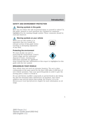 SAFETY AND ENVIRONMENT PROTECTION
Warning symbols in this guide
How can you reduce the risk of personal injury to yourself or others? In
this guide, answers to such questions are contained in comments
highlighted by the warning triangle symbol. These comments should be
read and observed.
Warning symbols on your vehicle
When you see this symbol, it is
imperative that you consult the
relevant section of this guide before
touching or attempting adjustment
of any kind.
Protecting the environment
We must all play our part in
protecting the environment. Correct
vehicle usage and the authorized
disposal of waste, cleaning and
lubrication materials are significant
steps towards this aim. Information in this respect is highlighted in this
guide with the tree symbol.
BREAKING-IN YOUR VEHICLE
Your vehicle does not need an extensive break-in. Try not to drive
continuously at the same speed for the first 1,000 miles (1,600 km) of
new vehicle operation. Vary your speed frequently in order to give the
moving parts a chance to break in.
Do not add friction modifier compounds or special break-in oils during
the first few thousand miles (kilometers) of operation, since these
additives may prevent piston ring seating. See Engine oil in the
Maintenance and Specifications chapter for more information on oil
usage.
2005 Focus (foc)
Owners Guide (post-2002-fmt)
USA English (fus)
Introduction
5
 