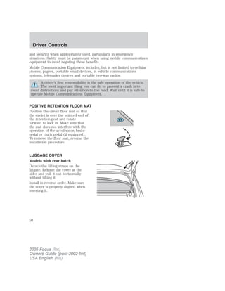 and security when appropriately used, particularly in emergency
situations. Safety must be paramount when using mobile communications
equipment to avoid negating these benefits.
Mobile Communication Equipment includes, but is not limited to cellular
phones, pagers, portable email devices, in vehicle communications
systems, telematics devices and portable two-way radios.
A driver’s first responsibility is the safe operation of the vehicle.
The most important thing you can do to prevent a crash is to
avoid distractions and pay attention to the road. Wait until it is safe to
operate Mobile Communications Equipment.
POSITIVE RETENTION FLOOR MAT
Position the driver floor mat so that
the eyelet is over the pointed end of
the retention post and rotate
forward to lock in. Make sure that
the mat does not interfere with the
operation of the accelerator, brake
pedal or cluch pedal (if equipped).
To remove the floor mat, reverse the
installation procedure.
LUGGAGE COVER
Models with rear hatch
Detach the lifting straps on the
liftgate. Release the cover at the
sides and pull it out horizontally
without tilting it.
Install in reverse order. Make sure
the cover is properly aligned when
inserting it.
2005 Focus (foc)
Owners Guide (post-2002-fmt)
USA English (fus)
Driver Controls
50
 