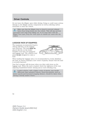 Do not leave the liftgate open while driving. Doing so could cause serious
damage to the liftgate and its components as well as allowing carbon
monoxide to enter the vehicle.
Make sure that the liftgate door is closed to prevent exhaust
fumes from being drawn into the vehicle. This will also prevent
passengers and cargo from falling out. If you must drive with the
liftgate door open, keep the vents open so outside air comes into the
vehicle
LUGGAGE RACK (IF EQUIPPED)
The maximum recommended load is
100 kg (220 lbs) on the luggage
rack structure. The load must be
placed directly on the dealer
installed cross bars (if equipped)
and luggage rack. The vehicle’s roof
panel is not designed to carry a
load.
When loading the luggage rack, it is recommended to evenly distribute
the load, as well as maintain a low center of gravity. Ensure that the load
is securely fastened.
Your fuel economy will decrease when you drive with items on the
luggage rack. When the rack is loaded, check the tightness of the rear
adjusting thumbwheel before driving and at each refueling stop.
Loaded vehicles, with a higher center of gravity, may handle
differently than unloaded vehicles. Extra precautions, such as
slower speeds and increased stopping distance, should be taken when
driving a heavily loaded vehicle.
2005 Focus (foc)
Owners Guide (post-2002-fmt)
USA English (fus)
Driver Controls
52
 