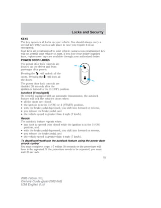 KEYS
The key operates all locks on your vehicle. You should always carry a
second key with you in a safe place in case you require it in an
emergency.
Your keys are programmed to your vehicle; using a non-programmed key
will not permit your vehicle to start. If you lose your dealer supplied
keys, replacement keys are available through your authorized dealer.
POWER DOOR LOCKS
The power door lock controls are
located on the driver and front
passenger door panels.
Pressing the will unlock all the
doors. Pressing the will lock all
the doors.
The power door lock controls are
disabled 20 seconds after the
ignition is turned to the 2 (OFF) position.
Autolock (if equipped)
On vehicles equipped with an automatic transmission, the autolock
feature will lock the vehicle’s doors when:
• all the doors are closed,
• the ignition is in the 3 (ON) or 4 (START) position,
• with the brake pedal depressed, you shift into forward or reverse,
• you release the brake pedal, and
• the vehicle speed is greater than 4 mph (7 km/h).
Relock
The autolock feature repeats when:
• any door is opened then closed while the ignition is in the 3 (ON)
position, and
• with the brake pedal depressed, you shift into forward or reverse,
• you release the brake pedal, and
• the vehicle speed is greater than 4 mph (7 km/h).
To deactivate/reactivate the autolock feature using the power door
unlock control
You must complete steps 1-7 within 30 seconds or the procedure will
have to be repeated. If the procedure needs to be repeated, you must
wait 30 seconds.
2005 Focus (foc)
Owners Guide (post-2002-fmt)
USA English (fus)
Locks and Security
Locks and Security
53
 
