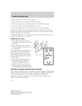 1. Turn the ignition to the 3 (ON) position.
2. Press the power door unlock control three times.
3. Turn the ignition from 3 (ON) position to the 2 (OFF) position.
4. Press the power door unlock control three times.
5. Turn the ignition back to 3 (ON) position. The horn will chirp.
6. Press the unlock control, then press the lock control. The horn will
chirp once if autolock was deactivated or twice (one short and one long
chirp) if autolock was activated.
7. Turn the ignition to the 2 (OFF) position. The horn will chirp once to
confirm the procedure is complete.
Childproof door locks
• When these locks are set, the
rear doors cannot be opened from
the inside.
• The rear doors can be opened
from the outside when the doors
are unlocked.
The childproof locks are located on
rear edge of each rear door and
must be set separately for each
door. Setting the lock for one door
will not automatically set the lock
for both doors.
• Insert the key and turn to the
lock position (key vertical) to
engage the childproof locks.
• Insert the key and turn to the
unlock position (key horizontal)
to disengage the childproof locks.
INTERIOR LUGGAGE COMPARTMENT RELEASE
Your vehicle is equipped with a mechanical interior luggage compartment
release handle that provides a means of escape for children and adults in
the event they become locked inside the luggage compartment.
Adults are advised to familiarize themselves with the operation and
location of the release handle.
2005 Focus (foc)
Owners Guide (post-2002-fmt)
USA English (fus)
Locks and Security
54
 