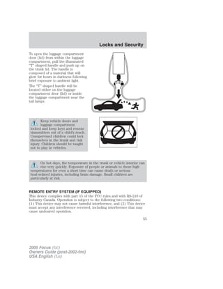 To open the luggage compartment
door (lid) from within the luggage
compartment, pull the illuminated
“T” shaped handle and push up on
the trunk lid. The handle is
composed of a material that will
glow for hours in darkness following
brief exposure to ambient light.
The “T” shaped handle will be
located either on the luggage
compartment door (lid) or inside
the luggage compartment near the
tail lamps.
Keep vehicle doors and
luggage compartment
locked and keep keys and remote
transmitters out of a child’s reach.
Unsupervised children could lock
themselves in the trunk and risk
injury. Children should be taught
not to play in vehicles.
On hot days, the temperature in the trunk or vehicle interior can
rise very quickly. Exposure of people or animals to these high
temperatures for even a short time can cause death or serious
heat-related injuries, including brain damage. Small children are
particularly at risk.
REMOTE ENTRY SYSTEM (IF EQUIPPED)
This device complies with part 15 of the FCC rules and with RS-210 of
Industry Canada. Operation is subject to the following two conditions:
(1) This device may not cause harmful interference, and (2) This device
must accept any interference received, including interference that may
cause undesired operation.
2005 Focus (foc)
Owners Guide (post-2002-fmt)
USA English (fus)
Locks and Security
55
 