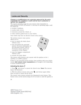 Changes or modifications not expressly approved by the party
responsible for compliance could void the user’s authority to
operate the equipment.
The typical operating range for your remote entry transmitter is
approximately 33 feet (10 meters). A decrease in operating range could
be caused by:
• weather conditions,
• nearby radio towers,
• structures around the vehicle, or
• other vehicles parked next to your vehicle.
Your vehicle may have an all-door remote entry system.
The all-door remote entry system
allows you to:
• lock or unlock all vehicle doors
without a key.
• arm and disarm the anti-theft
system. For more information on
the anti-theft system, refer to
Perimeter alarm system (if
equipped) in this chapter.
• open the luggage compartment
without a key.
• activate the panic alarm.
The remote entry features only operate with the ignition in the 1
(LOCK) or 2 (OFF) position.
If there is any potential remote keyless entry problem with your vehicle,
ensure ALL remote entry transmitters are brought to the dealership,
to aid in troubleshooting.
Unlocking the doors
1. Press and release to unlock the driver’s door. Note: The interior
lamps will illuminate.
2. With the all-door remote entry, press and release again within
three seconds to unlock all the doors.
The remote entry system activates the illuminated entry feature. This
feature turns on the interior lamps for 25 seconds or until the ignition is
2005 Focus (foc)
Owners Guide (post-2002-fmt)
USA English (fus)
Locks and Security
56
 