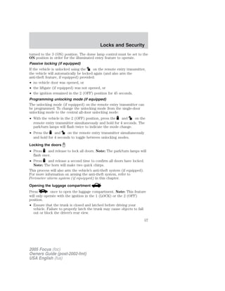 turned to the 3 (ON) position. The dome lamp control must be set to the
ON position in order for the illuminated entry feature to operate.
Passive locking (if equipped)
If the vehicle is unlocked using the on the remote entry transmitter,
the vehicle will automatically be locked again (and also arm the
anti-theft feature, if equipped) provided:
• no vehicle door was opened, or
• the liftgate (if equipped) was not opened, or
• the ignition remained in the 2 (OFF) position for 45 seconds.
Programming unlocking mode (if equipped)
The unlocking mode (if equipped) on the remote entry transmitter can
be programmed. To change the unlocking mode from the single-door
unlocking mode to the central all-door unlocking mode:
• With the vehicle in the 2 (OFF) position, press the and on the
remote entry transmitter simultaneously and hold for 4 seconds. The
park/turn lamps will flash twice to indicate the mode change.
• Press the and on the remote entry transmitter simultaneously
and hold for 4 seconds to toggle between unlocking modes.
Locking the doors
• Press and release to lock all doors. Note: The park/turn lamps will
flash once.
• Press and release a second time to confirm all doors have locked.
Note: The horn will make two quick chirps.
This process will also arm the vehicle’s anti-theft system (if equipped).
For more information on arming the anti-theft system, refer to
Perimeter alarm system (if equipped) in this chapter.
Opening the luggage compartment
Press once to open the luggage compartment. Note: This feature
will only operate with the ignition in the 1 (LOCK) or the 2 (OFF)
position.
• Ensure that the trunk is closed and latched before driving your
vehicle. Failure to properly latch the trunk may cause objects to fall
out or block the driver’s rear view.
2005 Focus (foc)
Owners Guide (post-2002-fmt)
USA English (fus)
Locks and Security
57
 