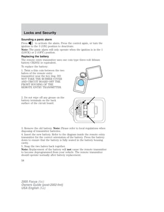 Sounding a panic alarm
Press to activate the alarm. Press the control again, or turn the
ignition to the 3 (ON) position to deactivate.
Note: The panic alarm will only operate when the ignition is in the 1
(LOCK) or 2 (OFF) position.
Replacing the battery
The remote entry transmitter uses one coin type three-volt lithium
battery CR2032 or equivalent.
To replace the battery:
1. Twist a thin coin between the two
halves of the remote entry
transmitter near the key ring. DO
NOT TAKE THE RUBBER COVER
AND CIRCUIT BOARD OFF THE
FRONT HOUSING OF THE
REMOTE ENTRY TRANSMITTER.
2. Do not wipe off any grease on the
battery terminals on the back
surface of the circuit board.
3. Remove the old battery. Note: Please refer to local regulations when
disposing of transmitter batteries.
4. Insert the new battery. Refer to the diagram inside the remote entry
transmitter for the correct orientation of the battery. Press the battery
down to ensure that the battery is fully seated in the battery housing
cavity.
5. Snap the two halves back together.
Note: Replacement of the battery will not cause the remote transmitter
to become deprogrammed from your vehicle. The remote transmitter
should operate normally after battery replacement.
2005 Focus (foc)
Owners Guide (post-2002-fmt)
USA English (fus)
Locks and Security
58
 