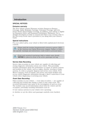 SPECIAL NOTICES
Emission warranty
The New Vehicle Limited Warranty includes Bumper-to-Bumper
Coverage, Safety Restraint Coverage, Corrosion Coverage, and 6.0L
Power Stroke Diesel Engine Coverage. In addition, your vehicle is eligible
for Emissions Defect and Emissions Performance Warranties. For a
detailed description of what is covered and what is not covered, refer to
the Warranty Guide that is provided to you along with your Owner’s
Guide.
Special instructions
For your added safety, your vehicle is fitted with sophisticated electronic
controls.
Please read the section Supplemental restraint system (SRS)
in the Seating and Safety Restraints chapter. Failure to follow
the specific warnings and instructions could result in personal injury.
Front seat mounted rear-facing child or infant seats should
NEVER be placed in front of an active passenger air bag.
Service Data Recording
Service data recorders in your vehicle are capable of collecting and
storing diagnostic information about your vehicle. This potentially
includes information about the performance or status of various systems
and modules in the vehicle, such as engine, throttle, steering or brake
systems. In order to properly diagnose and service your vehicle, Ford
Motor Company, Ford of Canada, and service and repair facilities may
access vehicle diagnostic information through a direct connection to your
vehicle when diagnosing or servicing your vehicle.
Event Data Recording
Other modules in your vehicle — event data recorders — are capable of
collecting and storing data during a crash or near crash event. The
recorded information may assist in the investigation of such an event.
The modules may record information about both the vehicle and the
occupants, potentially including information such as:
• how various systems in your vehicle were operating;
• whether or not the driver and passenger seatbelts were buckled;
2005 Focus (foc)
Owners Guide (post-2002-fmt)
USA English (fus)
Introduction
6
 
