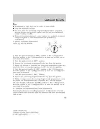 Tips:
• A maximum of eight keys can be coded to your vehicle.
• Only use SecuriLock௢ keys.
• You must have two previously programmed coded keys (keys that
already operate your vehicle’s engine) and the new unprogrammed
key(s) readily accessible.
• If two previously programmed coded keys are not available, you must
take your vehicle to your dealer to have the spare key(s)
programmed.
1. Insert a previously programmed
coded key into the ignition.
2. Turn the ignition from the 2 (OFF) position to the 3 (ON) position.
Keep the ignition in the 3 (ON) position for at least one second, but no
more than 10 seconds.
3. Turn the ignition to the 2 (OFF) position.
4. Remove the previously programmed coded key from the ignition.
5. Within ten seconds of removing the previously programmed coded key,
insert the other previously programmed coded key into the ignition.
6. Turn the ignition from the 2 (OFF) position to the 3 (ON) position.
Keep the ignition in the 3 (ON) position for at least one second but not
more than 10 seconds.
7. Turn the ignition to the 2 (OFF) position.
8. Remove the previously programmed coded key from the ignition.
9. Within twenty seconds of removing the previously programmed coded
key, insert the unprogrammed key (new/valet key) into the ignition.
10. Turn the ignition from the 2 (OFF) position to the 3 (ON) position.
Keep the ignition in the 3 (ON) position for at least one second, but no
more than 10 seconds.
11. Your new, unprogrammed key is now programmed.
If the key has been successfully programmed it will start the vehicle’s
engine and the theft indicator light will illuminate for three seconds and
then go out.
2005 Focus (foc)
Owners Guide (post-2002-fmt)
USA English (fus)
Locks and Security
61
 