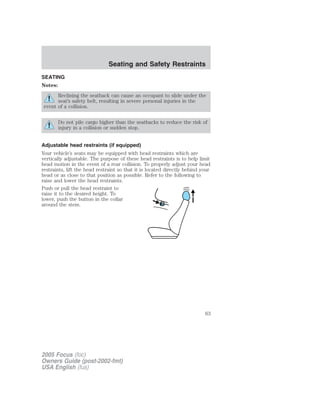 SEATING
Notes:
Reclining the seatback can cause an occupant to slide under the
seat’s safety belt, resulting in severe personal injuries in the
event of a collision.
Do not pile cargo higher than the seatbacks to reduce the risk of
injury in a collision or sudden stop.
Adjustable head restraints (if equipped)
Your vehicle’s seats may be equipped with head restraints which are
vertically adjustable. The purpose of these head restraints is to help limit
head motion in the event of a rear collision. To properly adjust your head
restraints, lift the head restraint so that it is located directly behind your
head or as close to that position as possible. Refer to the following to
raise and lower the head restraints.
Push or pull the head restraint to
raise it to the desired height. To
lower, push the button in the collar
around the stem.
2005 Focus (foc)
Owners Guide (post-2002-fmt)
USA English (fus)
Seating and Safety Restraints
Seating and Safety Restraints
63
 