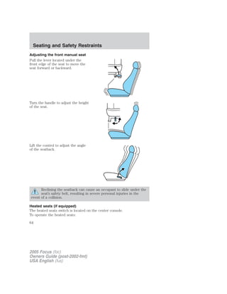 Adjusting the front manual seat
Pull the lever located under the
front edge of the seat to move the
seat forward or backward.
Turn the handle to adjust the height
of the seat.
Lift the control to adjust the angle
of the seatback.
Reclining the seatback can cause an occupant to slide under the
seat’s safety belt, resulting in severe personal injuries in the
event of a collision.
Heated seats (if equipped)
The heated seats switch is located on the center console.
To operate the heated seats:
2005 Focus (foc)
Owners Guide (post-2002-fmt)
USA English (fus)
Seating and Safety Restraints
64
 