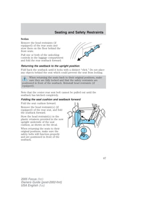 Sedan
Remove the head restraints (if
equipped) of the rear seats and
stow them on the floor behind the
front seats.
Pull one or both of the unlocking
controls in the luggage compartment
and fold the rear seatback forward.
Returning the seatback to the upright position
Fold back the seatback until it locks with a distinct “click.” Do not place
any objects behind the seat which could prevent the seat from locking.
When returning the seats back to their original positions, make
sure they are fully locked and that the safety restraints are
positioned in front of the seatback. Reinstall head restraints (if
equipped).
Note that the center rear seat belt cannot be pulled out until the
seatback has latched completely.
Folding the seat cushion and seatback forward
Fold the seat cushion forward.
Remove the head restraint(s) (if
equipped) of the rear seat, and fold
the seatback forward.
Stow the head restraint(s) in the
plastic retainers provided in the now
upright underside of the seat
cushion, as shown on the decal.
When returning the seats to their
original positions, make sure the
safety belts will function properly
and are positioned in front of the
seatback.
2005 Focus (foc)
Owners Guide (post-2002-fmt)
USA English (fus)
Seating and Safety Restraints
67
 