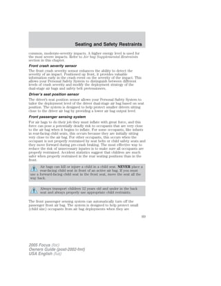 common, moderate-severity impacts. A higher energy level is used for
the most severe impacts. Refer to Air bag Supplemental Restraints
section in this chapter.
Front crash severity sensor
The front crash severity sensor enhances the ability to detect the
severity of an impact. Positioned up front, it provides valuable
information early in the crash event on the severity of the impact. This
allows your Personal Safety System to distinguish between different
levels of crash severity and modify the deployment strategy of the
dual-stage air bags and safety belt pretensioners.
Driver’s seat position sensor
The driver’s seat position sensor allows your Personal Safety System to
tailor the deployment level of the driver dual-stage air bag based on seat
position. The system is designed to help protect smaller drivers sitting
close to the driver air bag by providing a lower air bag output level.
Front passenger sensing system
For air bags to do their job they must inflate with great force, and this
force can pose a potentially deadly risk to occupants that are very close
to the air bag when it begins to inflate. For some occupants, like infants
in rear-facing child seats, this occurs because they are initially sitting
very close to the air bag. For other occupants, this occurs when the
occupant is not properly restrained by seat belts or child safety seats and
they move forward during pre-crash braking. The most effective way to
reduce the risk of unnecessary injuries is to make sure all occupants are
properly restrained. Accident statistics suggest that children are much
safer when properly restrained in the rear seating positions than in the
front.
Air bags can kill or injure a child in a child seat. NEVER place a
rear-facing child seat in front of an active air bag. If you must
use a forward-facing child seat in the front seat, move the seat all the
way back.
Always transport children 12 years old and under in the back
seat and always properly use appropriate child restraints.
The front passenger sensing system can automatically turn off the
passenger front air bag. The system is designed to help protect small
(child size) occupants from air bag deployments when they are
2005 Focus (foc)
Owners Guide (post-2002-fmt)
USA English (fus)
Seating and Safety Restraints
69
 