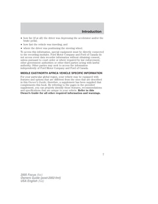 • how far (if at all) the driver was depressing the accelerator and/or the
brake pedal;
• how fast the vehicle was traveling; and
• where the driver was positioning the steering wheel.
To access this information, special equipment must be directly connected
to the recording modules. Ford Motor Company and Ford of Canada do
not access event data recorder information without obtaining consent,
unless pursuant to court order or where required by law enforcement,
other government authorities or other third parties acting with lawful
authority. Other parties may seek to access the information
independently of Ford Motor Company and Ford of Canada.
MIDDLE EAST/NORTH AFRICA VEHICLE SPECIFIC INFORMATION
For your particular global region, your vehicle may be equipped with
features and options that are different from the ones that are described
in this Owner’s Guide; therefore, a supplement has been supplied that
complements this book. By referring to the pages in the provided
supplement, you can properly identify those features, recommendations
and specifications that are unique to your vehicle. Refer to this
Owner’s Guide for all other required information and warnings.
2005 Focus (foc)
Owners Guide (post-2002-fmt)
USA English (fus)
Introduction
7
 