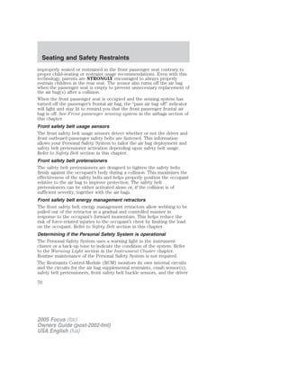 improperly seated or restrained in the front passenger seat contrary to
proper child-seating or restraint usage recommendations. Even with this
technology, parents are STRONGLY encouraged to always properly
restrain children in the rear seat. The sensor also turns off the air bag
when the passenger seat is empty to prevent unnecessary replacement of
the air bag(s) after a collision.
When the front passenger seat is occupied and the sensing system has
turned off the passenger’s frontal air bag, the “pass air bag off” indicator
will light and stay lit to remind you that the front passenger frontal air
bag is off. See Front passenger sensing system in the airbags section of
this chapter.
Front safety belt usage sensors
The front safety belt usage sensors detect whether or not the driver and
front outboard passenger safety belts are fastened. This information
allows your Personal Safety System to tailor the air bag deployment and
safety belt pretensioner activation depending upon safety belt usage.
Refer to Safety Belt section in this chapter.
Front safety belt pretensioners
The safety belt pretensioners are designed to tighten the safety belts
firmly against the occupant’s body during a collision. This maximizes the
effectiveness of the safety belts and helps properly position the occupant
relative to the air bag to improve protection. The safety belt
pretensioners can be either activated alone or, if the collision is of
sufficient severity, together with the air bags.
Front safety belt energy management retractors
The front safety belt energy management retractors allow webbing to be
pulled out of the retractor in a gradual and controlled manner in
response to the occupant’s forward momentum. This helps reduce the
risk of force-related injuries to the occupant’s chest by limiting the load
on the occupant. Refer to Safety Belt section in this chapter.
Determining if the Personal Safety System is operational
The Personal Safety System uses a warning light in the instrument
cluster or a back-up tone to indicate the condition of the system. Refer
to the Warning Light section in the Instrument Cluster chapter.
Routine maintenance of the Personal Safety System is not required.
The Restraints Control Module (RCM) monitors its own internal circuits
and the circuits for the air bag supplemental restraints, crash sensor(s),
safety belt pretensioners, front safety belt buckle sensors, and the driver
2005 Focus (foc)
Owners Guide (post-2002-fmt)
USA English (fus)
Seating and Safety Restraints
70
 