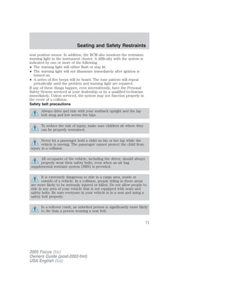 seat position sensor. In addition, the RCM also monitors the restraints
warning light in the instrument cluster. A difficulty with the system is
indicated by one or more of the following.
• The warning light will either flash or stay lit.
• The warning light will not illuminate immediately after ignition is
turned on.
• A series of five beeps will be heard. The tone pattern will repeat
periodically until the problem and warning light are repaired.
If any of these things happen, even intermittently, have the Personal
Safety System serviced at your dealership or by a qualified technician
immediately. Unless serviced, the system may not function properly in
the event of a collision.
Safety belt precautions
Always drive and ride with your seatback upright and the lap
belt snug and low across the hips.
To reduce the risk of injury, make sure children sit where they
can be properly restrained.
Never let a passenger hold a child on his or her lap while the
vehicle is moving. The passenger cannot protect the child from
injury in a collision.
All occupants of the vehicle, including the driver, should always
properly wear their safety belts, even when an air bag
supplemental restraint system (SRS) is provided.
It is extremely dangerous to ride in a cargo area, inside or
outside of a vehicle. In a collision, people riding in these areas
are more likely to be seriously injured or killed. Do not allow people to
ride in any area of your vehicle that is not equipped with seats and
safety belts. Be sure everyone in your vehicle is in a seat and using a
safety belt properly.
In a rollover crash, an unbelted person is significantly more likely
to die than a person wearing a seat belt.
2005 Focus (foc)
Owners Guide (post-2002-fmt)
USA English (fus)
Seating and Safety Restraints
71
 