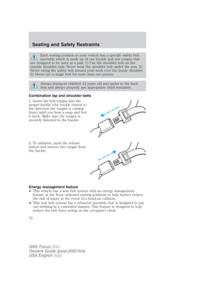 Each seating position in your vehicle has a specific safety belt
assembly which is made up of one buckle and one tongue that
are designed to be used as a pair. 1) Use the shoulder belt on the
outside shoulder only. Never wear the shoulder belt under the arm. 2)
Never swing the safety belt around your neck over the inside shoulder.
3) Never use a single belt for more than one person.
Always transport children 12 years old and under in the back
seat and always properly use appropriate child restraints.
Combination lap and shoulder belts
1. Insert the belt tongue into the
proper buckle (the buckle closest to
the direction the tongue is coming
from) until you hear a snap and feel
it latch. Make sure the tongue is
securely fastened in the buckle.
2. To unfasten, push the release
button and remove the tongue from
the buckle.
Energy management feature
• This vehicle has a seat belt system with an energy management
feature at the front outboard seating positions to help further reduce
the risk of injury in the event of a head-on collision.
• This seat belt system has a retractor assembly that is designed to pay
out webbing in a controlled manner. This feature is designed to help
reduce the belt force acting on the occupant’s chest.
2005 Focus (foc)
Owners Guide (post-2002-fmt)
USA English (fus)
Seating and Safety Restraints
72
 